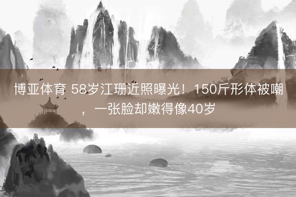 博亚体育 58岁江珊近照曝光！150斤形体被嘲，一张脸却嫩得像40岁