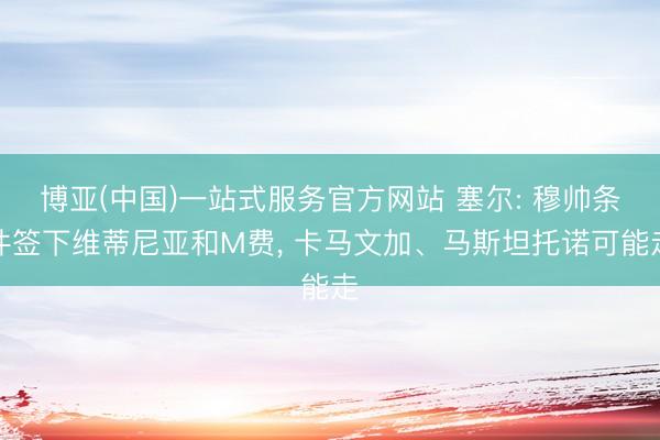 博亚(中国)一站式服务官方网站 塞尔: 穆帅条件签下维蒂尼亚和M费， 卡马文加、马斯坦托诺可能走