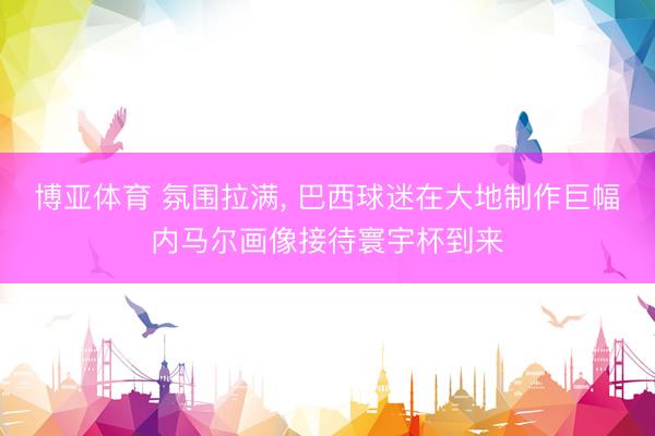 博亚体育 氛围拉满， 巴西球迷在大地制作巨幅内马尔画像接待寰宇杯到来