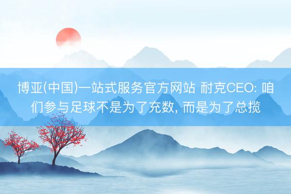 博亚(中国)一站式服务官方网站 耐克CEO: 咱们参与足球不是为了充数， 而是为了总揽