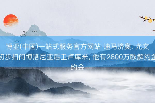 博亚(中国)一站式服务官方网站 迪马济奥: 尤文初步扣问博洛尼亚后卫卢库米， 他有2800万欧解约金