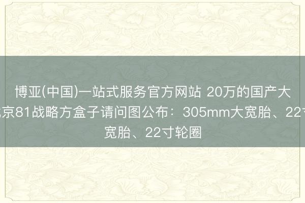 博亚(中国)一站式服务官方网站 20万的国产大G！北京81战略方盒子请问图公布：305mm大宽胎、22寸轮圈