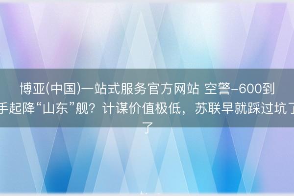 博亚(中国)一站式服务官方网站 空警-600到手起降“山东”舰？计谋价值极低，苏联早就踩过坑了