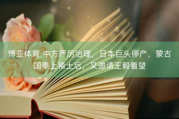 博亚体育 中方严厉治理，日本巨头停产，蒙古国奉上稀土后，又邀请王毅看望