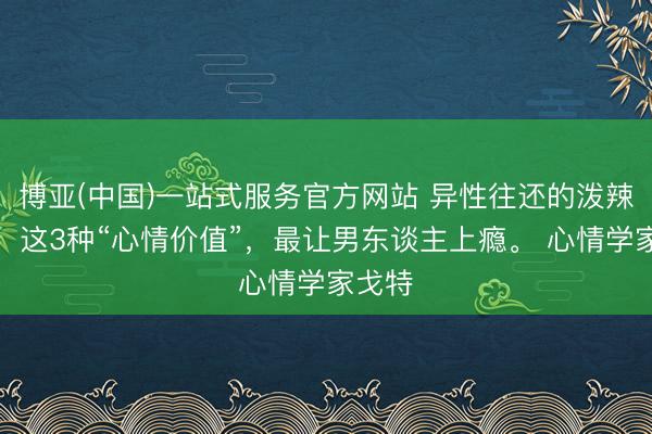 博亚(中国)一站式服务官方网站 异性往还的泼辣真相：这3种“心情价值”，最让男东谈主上瘾。 心情学家戈特