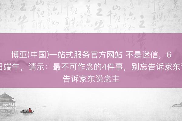 博亚(中国)一站式服务官方网站 不是迷信，6月19日端午，请示：最不可作念的4件事，别忘告诉家东说念主