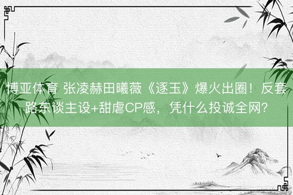 博亚体育 张凌赫田曦薇《逐玉》爆火出圈！反套路东谈主设+甜虐CP感，凭什么投诚全网？