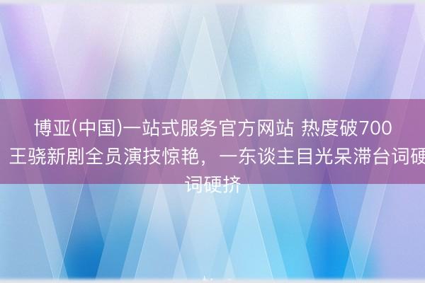 博亚(中国)一站式服务官方网站 热度破7000，王骁新剧全员演技惊艳，一东谈主目光呆滞台词硬挤