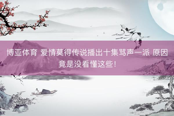 博亚体育 爱情莫得传说播出十集骂声一派 原因竟是没看懂这些！