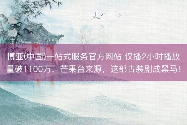 博亚(中国)一站式服务官方网站 仅播2小时播放量破1100万，芒果台来源，这部古装剧成黑马！