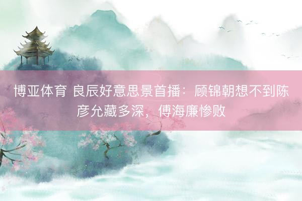 博亚体育 良辰好意思景首播:顾锦朝想不到陈彦允藏多深,傅海廉惨败