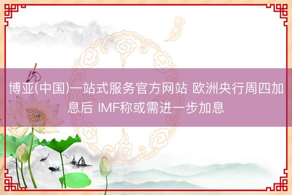 博亚(中国)一站式服务官方网站 欧洲央行周四加息后 IMF称或需进一步加息