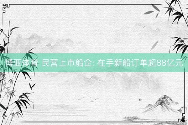 博亚体育 民营上市船企: 在手新船订单超88亿元