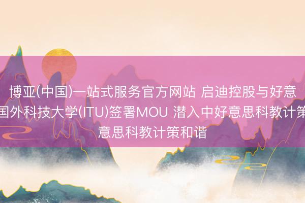 博亚(中国)一站式服务官方网站 启迪控股与好意思国国外科技大学(ITU)签署MOU 潜入中好意思科教计策和谐