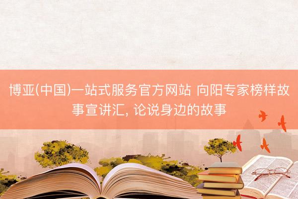博亚(中国)一站式服务官方网站 向阳专家榜样故事宣讲汇， 论说身边的故事