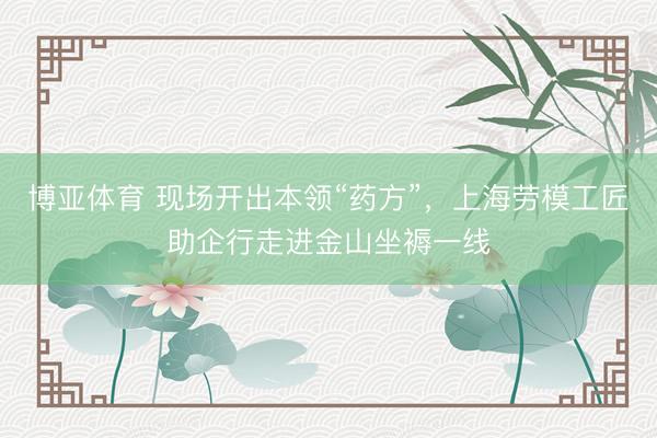 博亚体育 现场开出本领“药方”，上海劳模工匠助企行走进金山坐褥一线