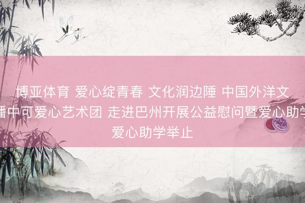博亚体育 爱心绽青春 文化润边陲 中国外洋文化传播中可爱心艺术团 走进巴州开展公益慰问暨爱心助学举止