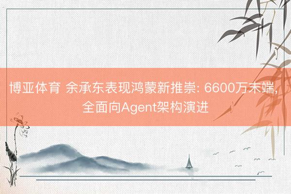 博亚体育 余承东表现鸿蒙新推崇: 6600万末端， 全面向Agent架构演进