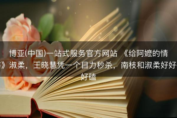 博亚(中国)一站式服务官方网站 《给阿嬷的情书》淑柔，王晓慧凭一个目力秒杀，南枝和淑柔好好磕