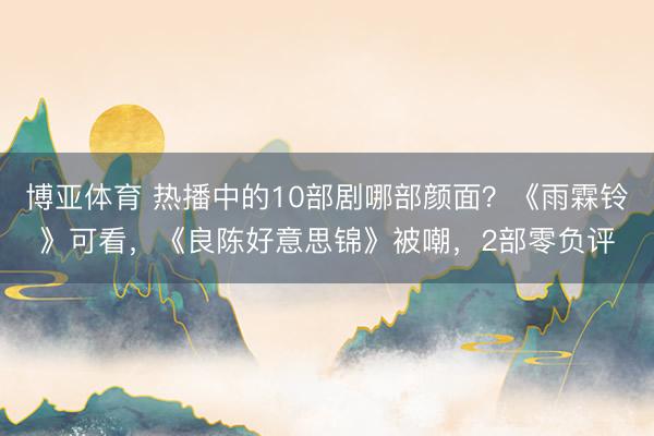 博亚体育 热播中的10部剧哪部颜面？《雨霖铃》可看，《良陈好意思锦》被嘲，2部零负评