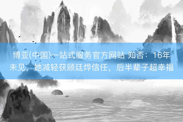 博亚(中国)一站式服务官方网站 知否：16年未见，她减轻获顾廷烨信任，后半辈子超幸福