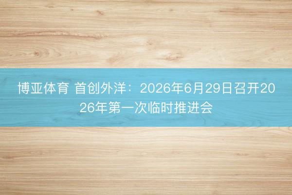 博亚体育 首创外洋：2026年6月29日召开2026年第一次临时推进会