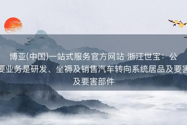 博亚(中国)一站式服务官方网站 浙江世宝：公司主要业务是研发、坐褥及销售汽车转向系统居品及要害部件