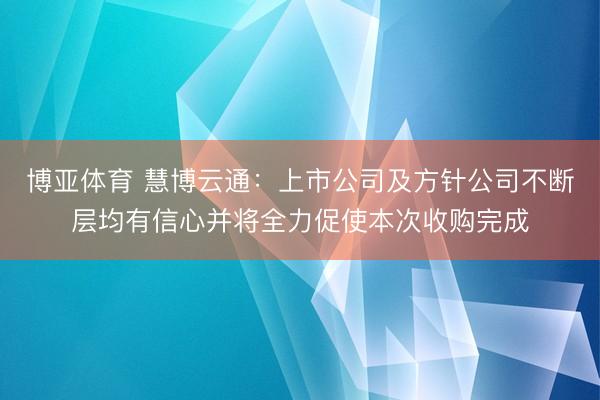 博亚体育 慧博云通：上市公司及方针公司不断层均有信心并将全力促使本次收购完成
