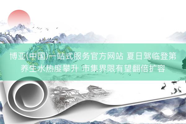 博亚(中国)一站式服务官方网站 夏日驾临登第养生水热度攀升 市集界限有望翻倍扩容