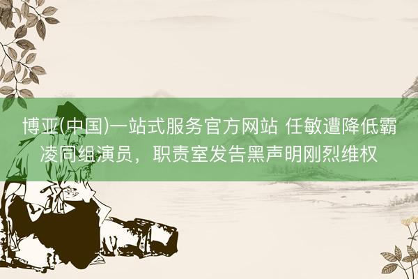博亚(中国)一站式服务官方网站 任敏遭降低霸凌同组演员，职责室发告黑声明刚烈维权