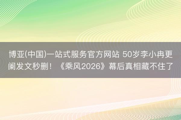 博亚(中国)一站式服务官方网站 50岁李小冉更阑发文秒删！《乘风2026》幕后真相藏不住了
