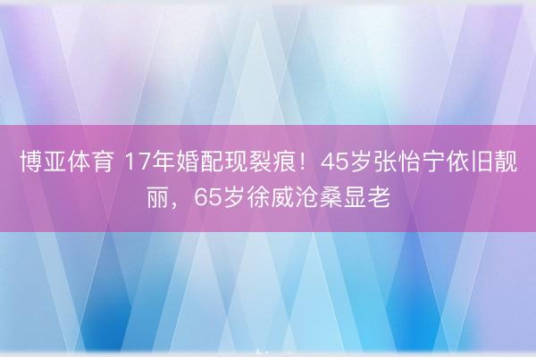 博亚体育 17年婚配现裂痕！45岁张怡宁依旧靓丽，65岁徐威沧桑显老