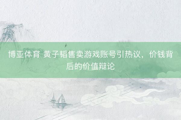 博亚体育 黄子韬售卖游戏账号引热议，价钱背后的价值辩论