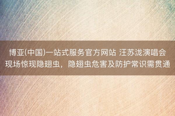 博亚(中国)一站式服务官方网站 汪苏泷演唱会现场惊现隐翅虫，隐翅虫危害及防护常识需贯通