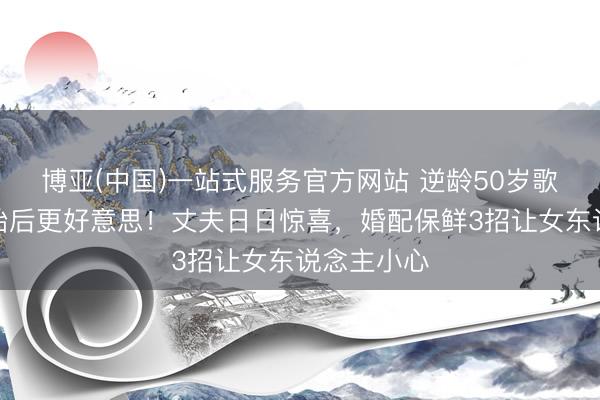 博亚(中国)一站式服务官方网站 逆龄50岁歌手生双胞胎后更好意思！丈夫日日惊喜，婚配保鲜3招让女东说念主小心