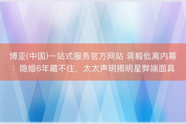 博亚(中国)一站式服务官方网站 蒋毅仳离内幕：隐婚6年藏不住，太太声明揭明星弊端面具