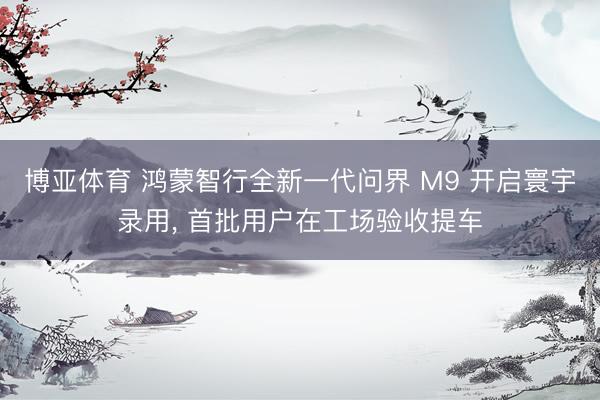 博亚体育 鸿蒙智行全新一代问界 M9 开启寰宇录用， 首批用户在工场验收提车