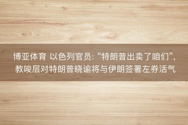 博亚体育 以色列官员: “特朗普出卖了咱们”， 教唆层对特朗普晓谕将与伊朗签署左券活气