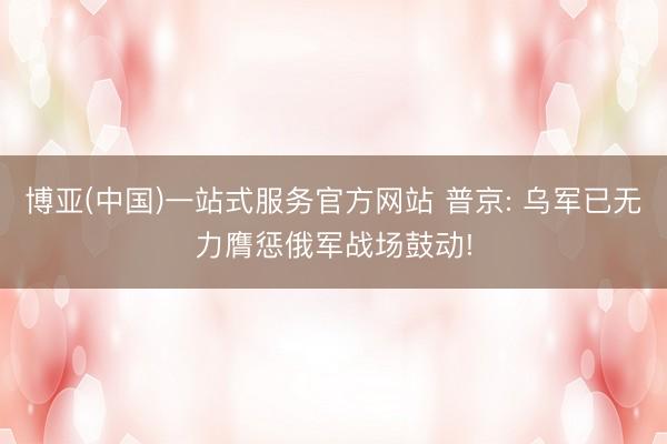 博亚(中国)一站式服务官方网站 普京: 乌军已无力膺惩俄军战场鼓动!