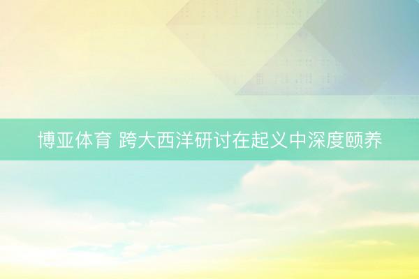 博亚体育 跨大西洋研讨在起义中深度颐养