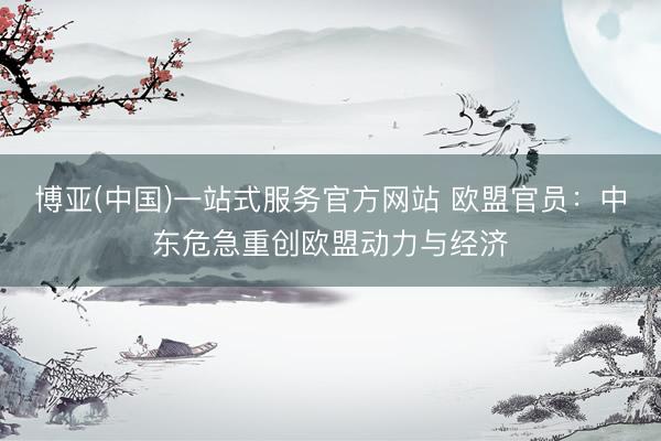 博亚(中国)一站式服务官方网站 欧盟官员:中东危急重创欧盟动力与经济