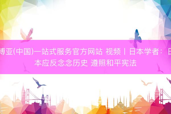 博亚(中国)一站式服务官方网站 视频丨日本学者：日本应反念念历史 遵照和平宪法