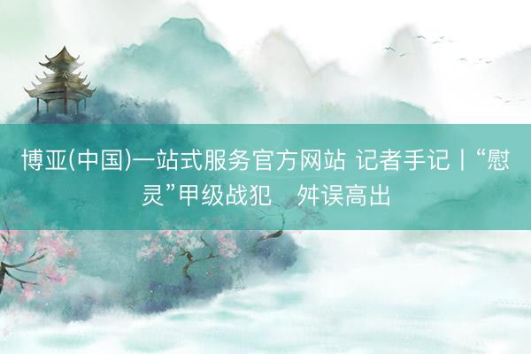 博亚(中国)一站式服务官方网站 记者手记丨“慰灵”甲级战犯　舛误高出