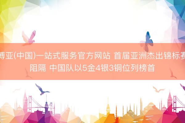 博亚(中国)一站式服务官方网站 首届亚洲杰出锦标赛阻隔 中国队以5金4银3铜位列榜首