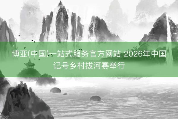 博亚(中国)一站式服务官方网站 2026年中国记号乡村拔河赛举行