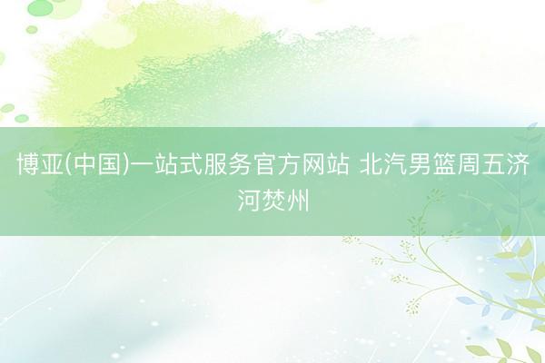 博亚(中国)一站式服务官方网站 北汽男篮周五济河焚州