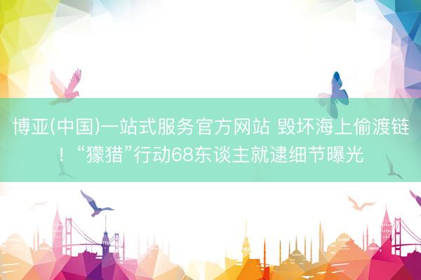 博亚(中国)一站式服务官方网站 毁坏海上偷渡链！“獴猎”行动68东谈主就逮细节曝光