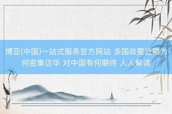 博亚(中国)一站式服务官方网站 多国政要近期为何密集访华 对中国有何期待 人人解读