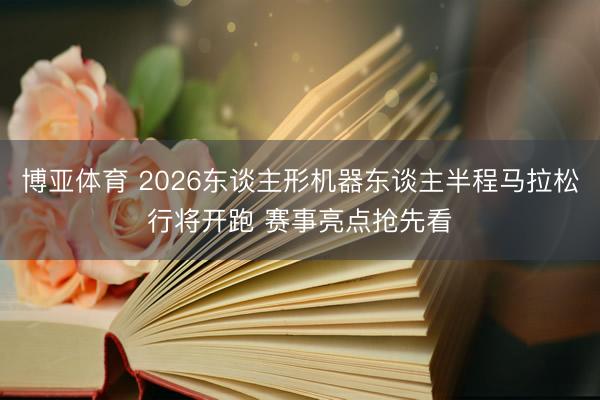 博亚体育 2026东谈主形机器东谈主半程马拉松行将开跑 赛事亮点抢先看