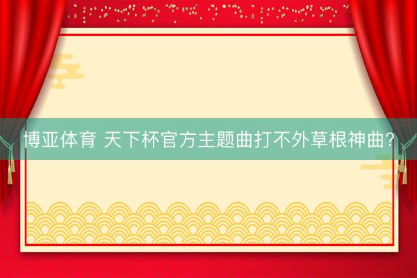 博亚体育 天下杯官方主题曲打不外草根神曲?